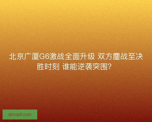 北京广厦G6激战全面升级 双方鏖战至决胜时刻 谁能逆袭突围？