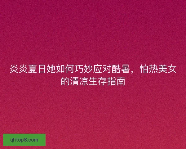 炎炎夏日她如何巧妙应对酷暑，怕热美女的清凉生存指南