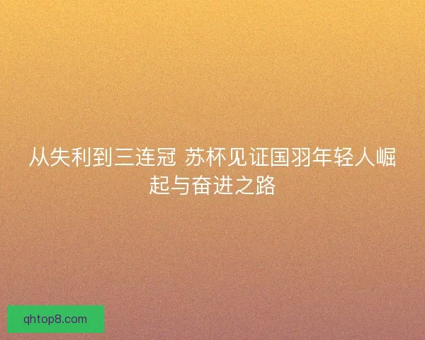 从失利到三连冠 苏杯见证国羽年轻人崛起与奋进之路