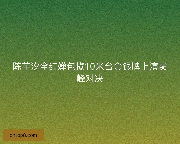 陈芋汐全红婵包揽10米台金银牌上演巅峰对决 陈芋汐全红婵包揽10米台金银牌上演巅峰对决