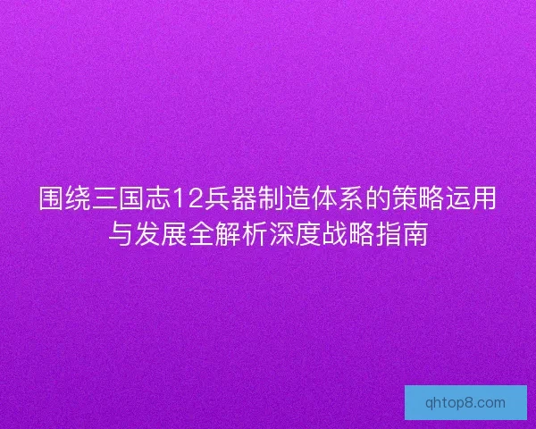围绕三国志12兵器制造体系的策略运用与发展全解析深度战略指南 围绕三国志12兵器制造体系的策略运用与发展全解析深度战略指南