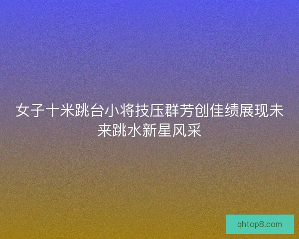 女子十米跳台小将技压群芳创佳绩展现未来跳水新星风采
