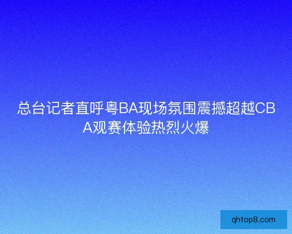 总台记者直呼粤BA现场氛围震撼超越CBA观赛体验热烈火爆