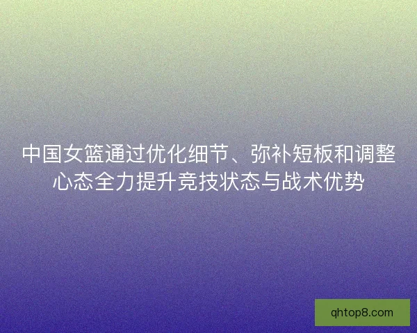 中国女篮通过优化细节、弥补短板和调整心态全力提升竞技状态与战术优势