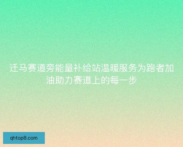 迁马赛道旁能量补给站温暖服务为跑者加油助力赛道上的每一步