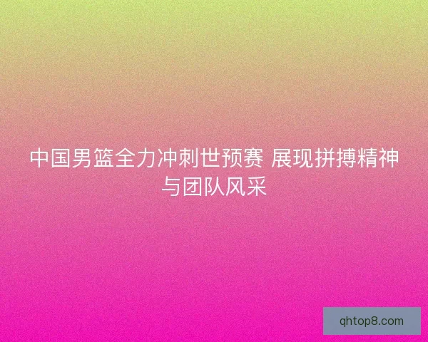 中国男篮全力冲刺世预赛 展现拼搏精神与团队风采 中国男篮全力冲刺世预赛 展现拼搏精神与团队风采