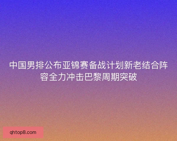 中国男排公布亚锦赛备战计划新老结合阵容全力冲击巴黎周期突破 中国男排公布亚锦赛备战计划新老结合阵容全力冲击巴黎周期突破
