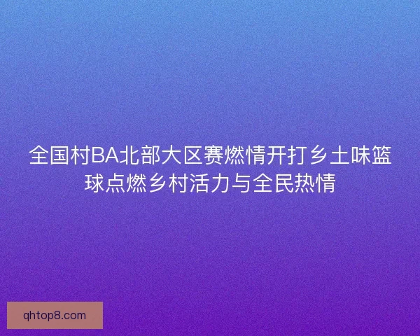 全国村BA北部大区赛燃情开打乡土味篮球点燃乡村活力与全民热情 全国村BA北部大区赛燃情开打乡土味篮球点燃乡村活力与全民热情